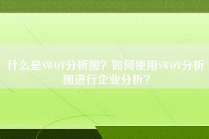 什么是SWOT分析图？如何使用SWOT分析图进行企业分析？