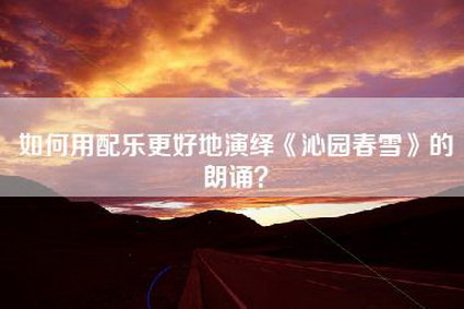 如何用配乐更好地演绎《沁园春雪》的朗诵？