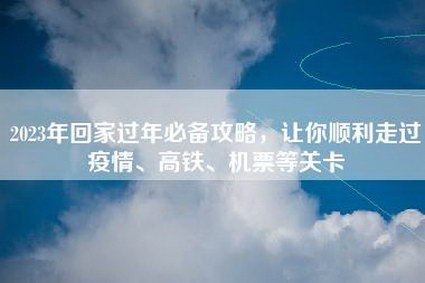 2023年回家过年必备攻略，让你顺利走过疫情、高铁、机票等关卡