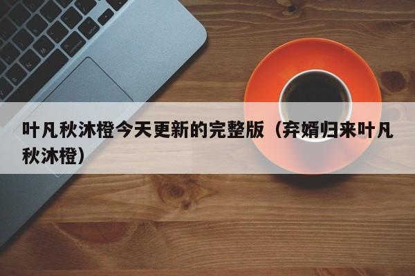 叶凡秋沐橙今天更新的完整版（弃婿归来叶凡秋沐橙）