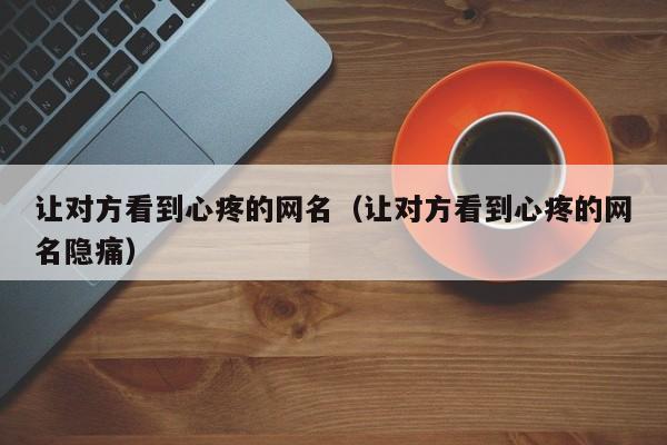 让对方看到心疼的网名（让对方看到心疼的网名隐痛）